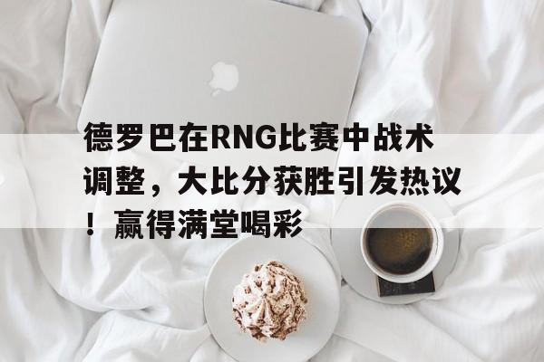 德罗巴在RNG比赛中战术调整，大比分获胜引发热议！赢得满堂喝彩